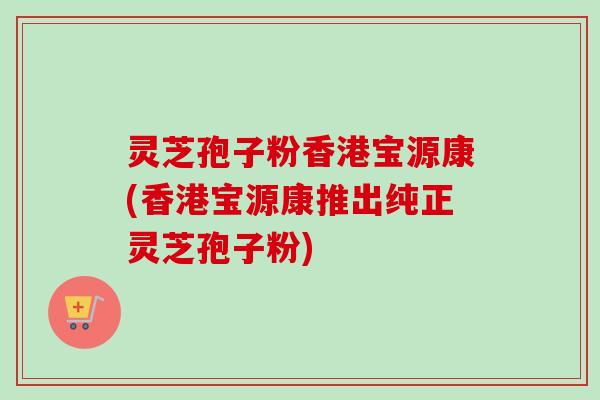 灵芝孢子粉香港宝源康(香港宝源康推出纯正灵芝孢子粉)