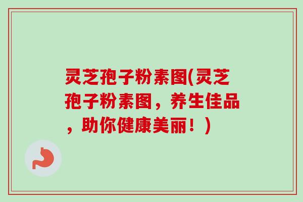 灵芝孢子粉素图(灵芝孢子粉素图，养生佳品，助你健康美丽！)
