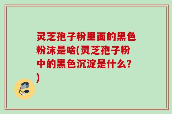 灵芝孢子粉里面的黑色粉沫是啥(灵芝孢子粉中的黑色沉淀是什么？)