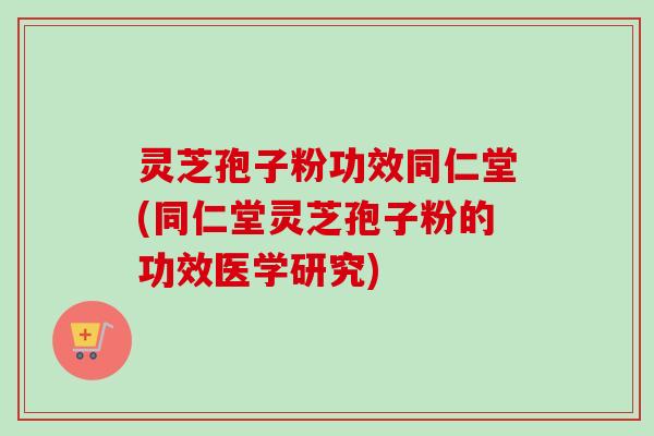 灵芝孢子粉功效同仁堂(同仁堂灵芝孢子粉的功效医学研究)
