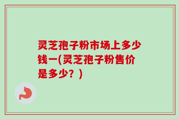 灵芝孢子粉市场上多少钱一(灵芝孢子粉售价是多少？)