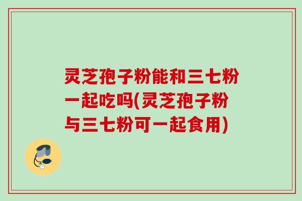 灵芝孢子粉能和三七粉一起吃吗(灵芝孢子粉与三七粉可一起食用)