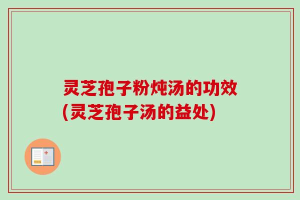 灵芝孢子粉炖汤的功效(灵芝孢子汤的益处)