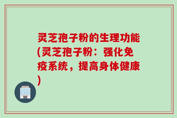 灵芝孢子粉的生理功能(灵芝孢子粉：强化免疫系统，提高身体健康)