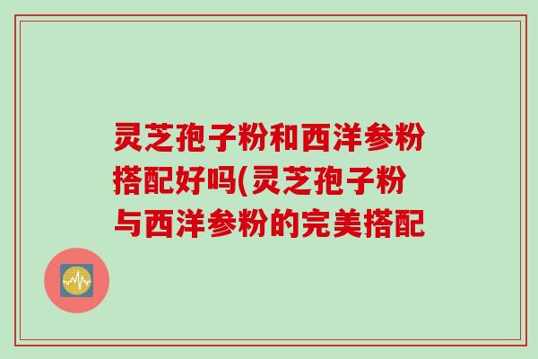 灵芝孢子粉和西洋参粉搭配好吗(灵芝孢子粉与西洋参粉的完美搭配