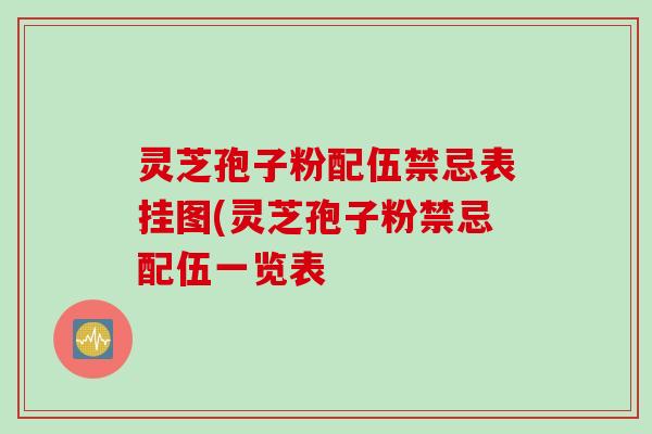 灵芝孢子粉配伍禁忌表挂图(灵芝孢子粉禁忌配伍一览表