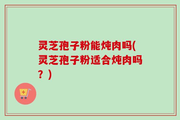 灵芝孢子粉能炖肉吗(灵芝孢子粉适合炖肉吗？)
