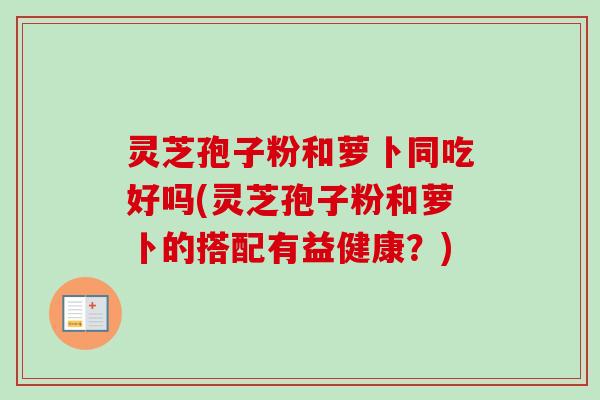 灵芝孢子粉和萝卜同吃好吗(灵芝孢子粉和萝卜的搭配有益健康？)