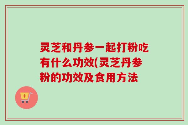灵芝和丹参一起打粉吃有什么功效(灵芝丹参粉的功效及食用方法