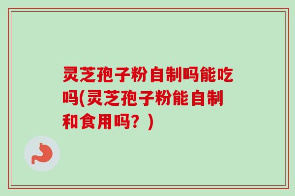 灵芝孢子粉自制吗能吃吗(灵芝孢子粉能自制和食用吗？)