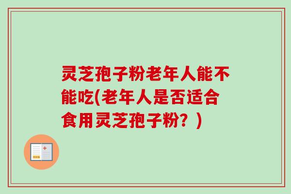 灵芝孢子粉老年人能不能吃(老年人是否适合食用灵芝孢子粉？)