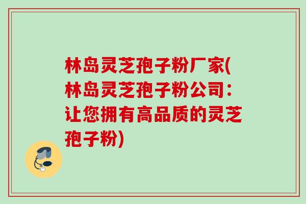 林岛灵芝孢子粉厂家(林岛灵芝孢子粉公司：让您拥有高品质的灵芝孢子粉)