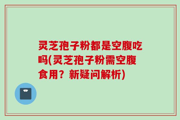 灵芝孢子粉都是空腹吃吗(灵芝孢子粉需空腹食用?新疑问解析) 灵芝孢子粉都是空腹吃吗(灵芝孢子粉需空腹食用?新疑问解析)