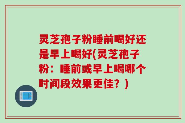 灵芝孢子粉睡前喝好还是早上喝好(灵芝孢子粉：睡前或早上喝哪个时间段效果更佳？)