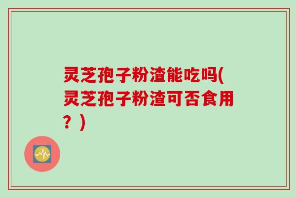灵芝孢子粉渣能吃吗(灵芝孢子粉渣可否食用？)
