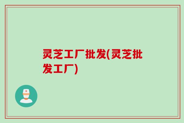 灵芝工厂批发(灵芝批发工厂)