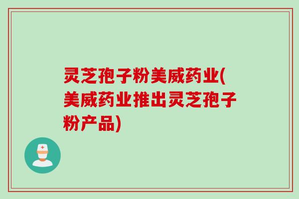 灵芝孢子粉美威药业(美威药业推出灵芝孢子粉产品)