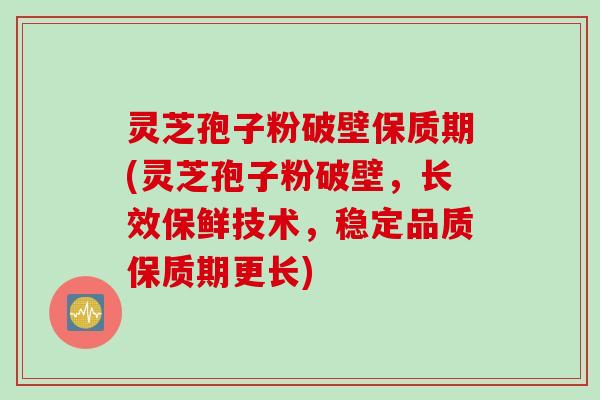 灵芝孢子粉破壁保质期(灵芝孢子粉破壁，长效保鲜技术，稳定品质保质期更长)