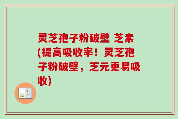 灵芝孢子粉破壁 芝素(提高吸收率！灵芝孢子粉破壁，芝元更易吸收)
