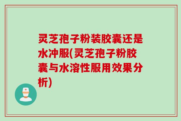 灵芝孢子粉装胶囊还是水冲服(灵芝孢子粉胶囊与水溶性服用效果分析)