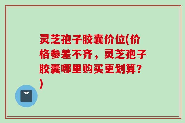 灵芝孢子胶囊价位(价格参差不齐，灵芝孢子胶囊哪里购买更划算？)