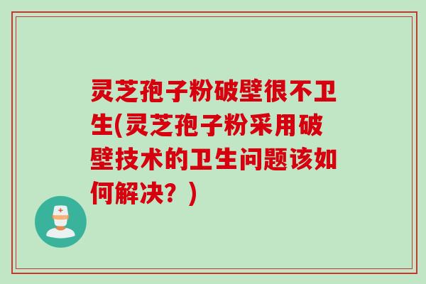 灵芝孢子粉破壁很不卫生(灵芝孢子粉采用破壁技术的卫生问题该如何解决？)