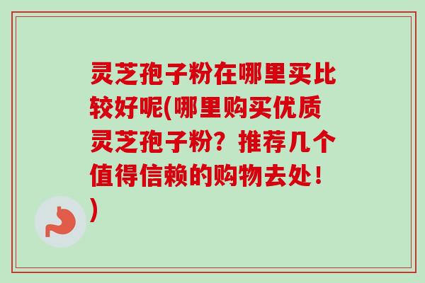 灵芝孢子粉在哪里买比较好呢(哪里购买优质灵芝孢子粉？推荐几个值得信赖的购物去处！)