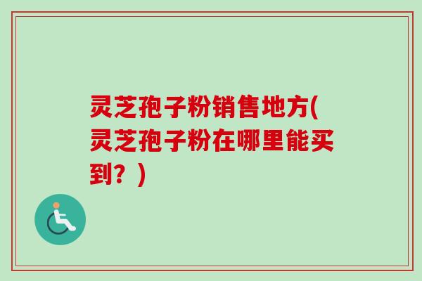 灵芝孢子粉销售地方(灵芝孢子粉在哪里能买到？)