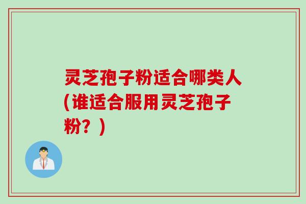 灵芝孢子粉适合哪类人(谁适合服用灵芝孢子粉?) 灵芝孢子粉适合哪类人(谁适合服用灵芝孢子粉?)