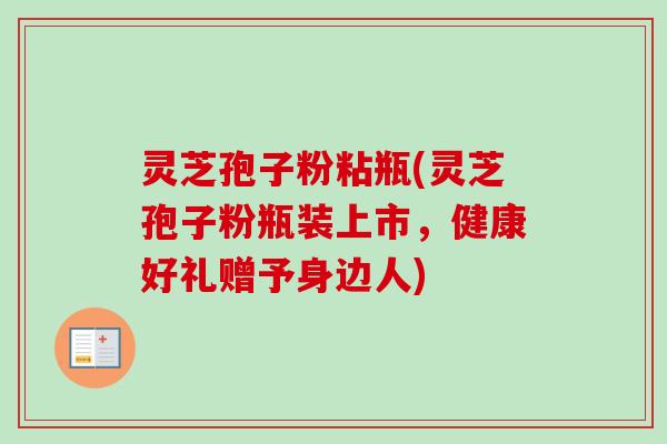 灵芝孢子粉粘瓶(灵芝孢子粉瓶装上市，健康好礼赠予身边人)
