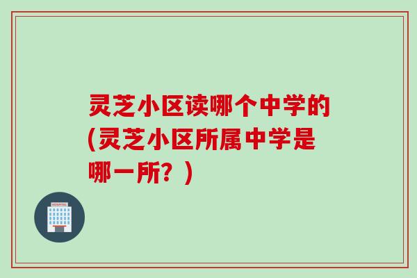 灵芝小区读哪个中学的(灵芝小区所属中学是哪一所？)