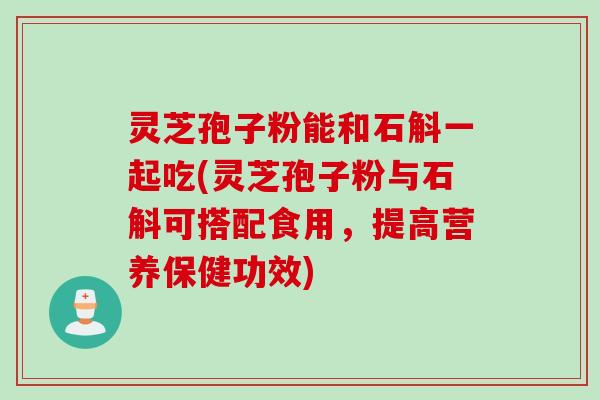 灵芝孢子粉能和石斛一起吃(灵芝孢子粉与石斛可搭配食用，提高营养保健功效)