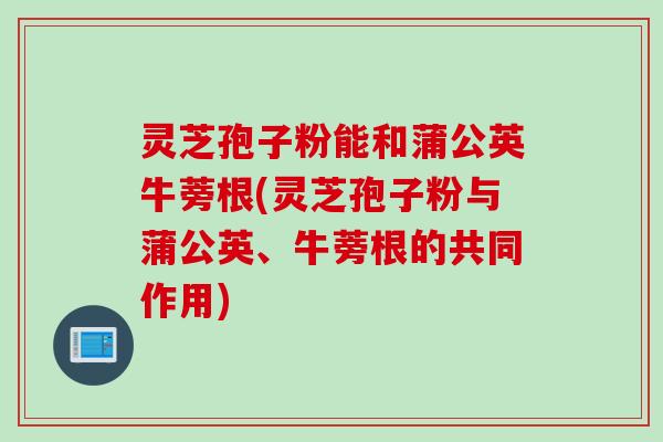 灵芝孢子粉能和蒲公英牛蒡根(灵芝孢子粉与蒲公英、牛蒡根的共同作用)
