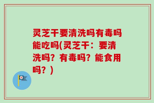 灵芝干要清洗吗有毒吗能吃吗(灵芝干：要清洗吗？有毒吗？能食用吗？)