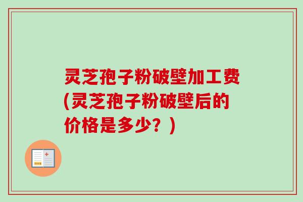 灵芝孢子粉破壁加工费(灵芝孢子粉破壁后的价格是多少？)