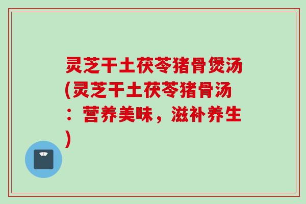 灵芝干土茯苓猪骨煲汤(灵芝干土茯苓猪骨汤:营养美味,滋补养生) 灵芝干土茯苓猪骨煲汤(灵芝干土茯苓猪骨汤:营养美味,滋补养生)