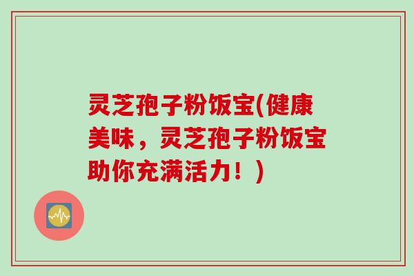 灵芝孢子粉饭宝(健康美味,灵芝孢子粉饭宝助你充满活力!) 灵芝孢子粉饭宝(健康美味,灵芝孢子粉饭宝助你充满活力!)