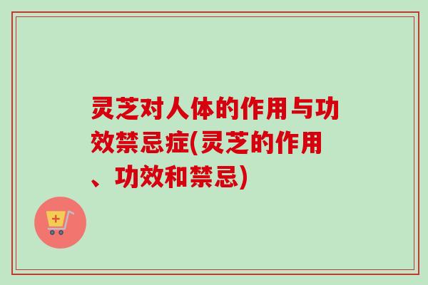 灵芝对人体的作用与功效禁忌症(灵芝的作用、功效和禁忌) 灵芝对人体的作用与功效禁忌症(灵芝的作用、功效和禁忌)