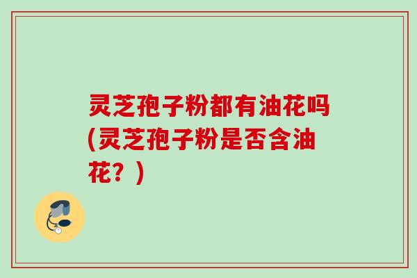灵芝孢子粉都有油花吗(灵芝孢子粉是否含油花？)