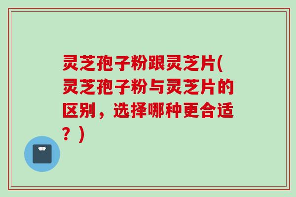 灵芝孢子粉跟灵芝片(灵芝孢子粉与灵芝片的区别,选择哪种更合适?) 灵芝孢子粉跟灵芝片(灵芝孢子粉与灵芝片的区别,选择哪种更合适?)