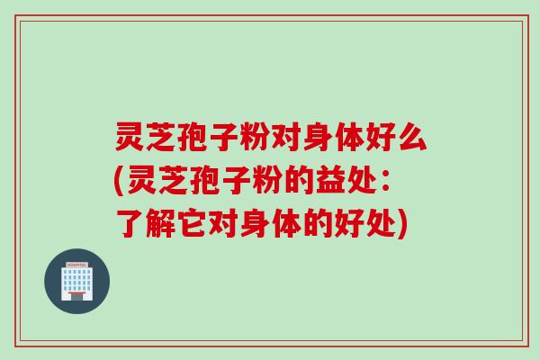灵芝孢子粉对身体好么(灵芝孢子粉的益处：了解它对身体的好处)