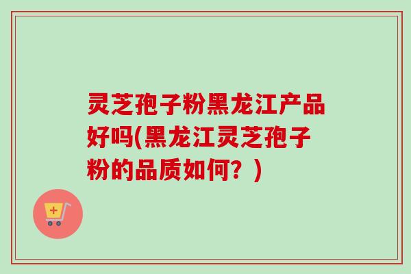 灵芝孢子粉黑龙江产品好吗(黑龙江灵芝孢子粉的品质如何？)