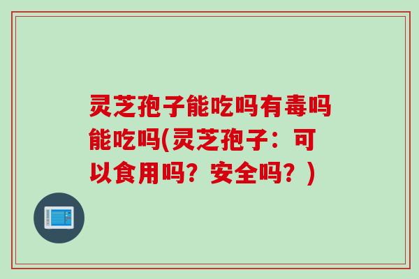 灵芝孢子能吃吗有毒吗能吃吗(灵芝孢子：可以食用吗？安全吗？)