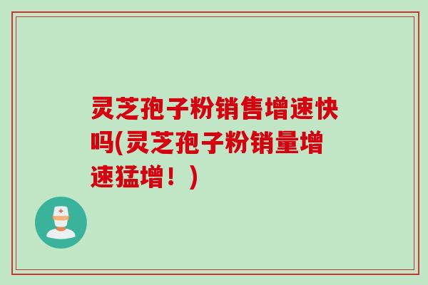 灵芝孢子粉销售增速快吗(灵芝孢子粉销量增速猛增！)