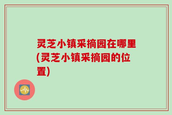 灵芝小镇采摘园在哪里(灵芝小镇采摘园的位置)