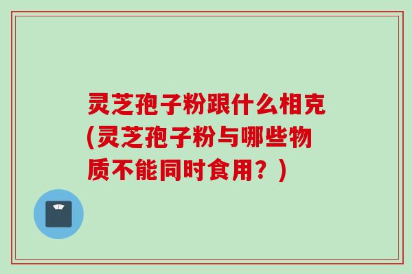 灵芝孢子粉跟什么相克(灵芝孢子粉与哪些物质不能同时食用？)