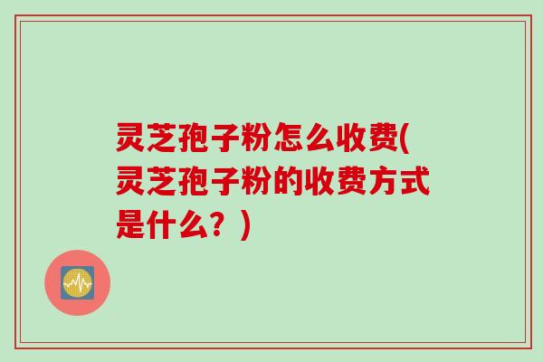 灵芝孢子粉怎么收费(灵芝孢子粉的收费方式是什么？)