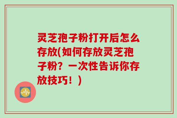 灵芝孢子粉打开后怎么存放(如何存放灵芝孢子粉？一次性告诉你存放技巧！)