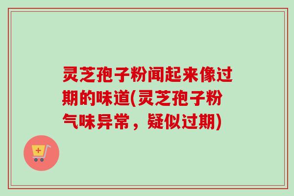 灵芝孢子粉闻起来像过期的味道(灵芝孢子粉气味异常,疑似过期) 灵芝孢子粉闻起来像过期的味道(灵芝孢子粉气味异常,疑似过期)