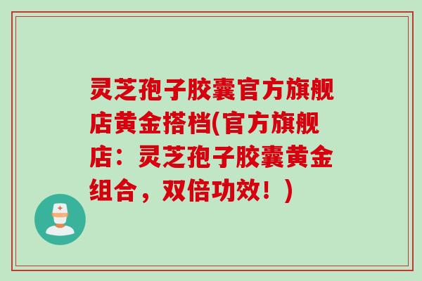 灵芝孢子胶囊官方旗舰店黄金搭档(官方旗舰店:灵芝孢子胶囊黄金组合,双倍功效!) 灵芝孢子胶囊官方旗舰店黄金搭档(官方旗舰店:灵芝孢子胶囊黄金组合,双倍功效!)